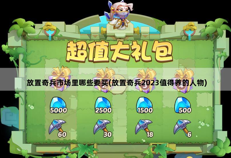 放置奇兵市场里哪些要买(放置奇兵2023值得养的人物)